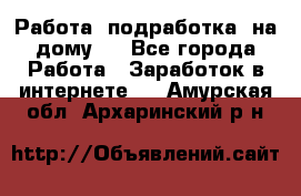 Работа (подработка) на дому   - Все города Работа » Заработок в интернете   . Амурская обл.,Архаринский р-н